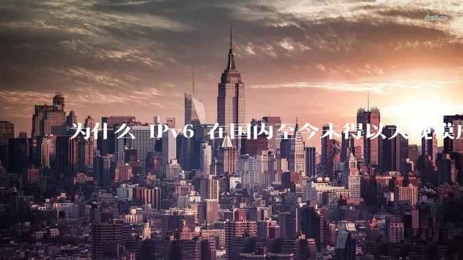 为什么 IPv6 在国内至今未得以大规模应用?