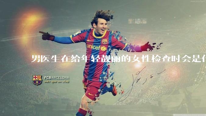 男医生在给年轻靓丽的女性检查时会是什么心态？